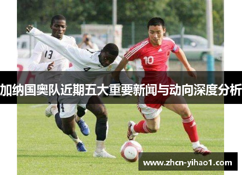 加纳国奥队近期五大重要新闻与动向深度分析