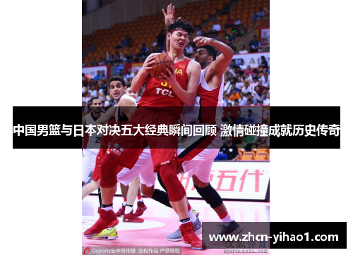 中国男篮与日本对决五大经典瞬间回顾 激情碰撞成就历史传奇