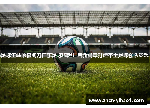 足球生涯落幕助力广东足球崛起开启新篇章打造本土足球强队梦想