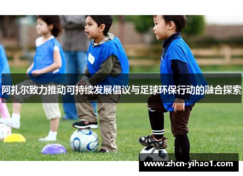 阿扎尔致力推动可持续发展倡议与足球环保行动的融合探索